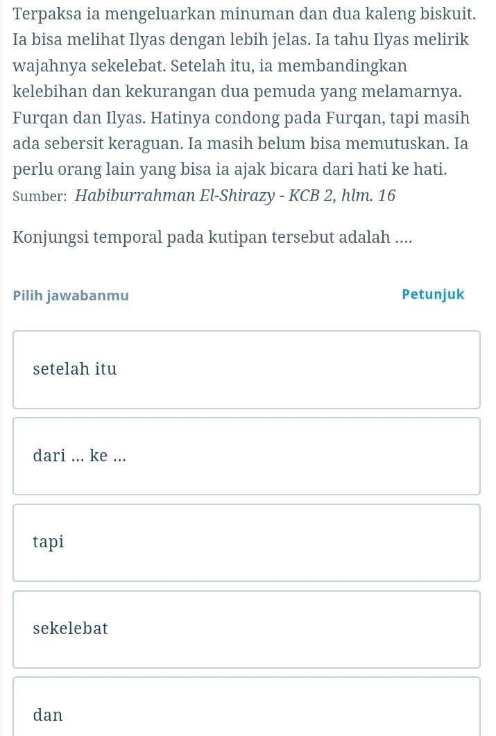 Terpaksa ia mengeluarkan minuman dan dua kaleng biskuit.
Ia bisa melihat Ilyas dengan lebih jelas. Ia tahu Ilyas melirik
wajahnya sekelebat. Setelah itu, ia membandingkan
kelebihan dan kekurangan dua pemuda yang melamarnya.
Furqan dan Ilyas. Hatinya condong pada Furqan, tapi masih
ada sebersit keraguan. Ia masih belum bisa memutuskan. Ia
perlu orang lain yang bisa ia ajak bicara dari hati ke hati.
Sumber: Habiburrahman El-Shirazy - KCB 2, hlm. 16
Konjungsi temporal pada kutipan tersebut adalah ....
Pilih jawabanmu Petunjuk
setelah itu
dari ... ke ...
tapi
sekelebat
dan