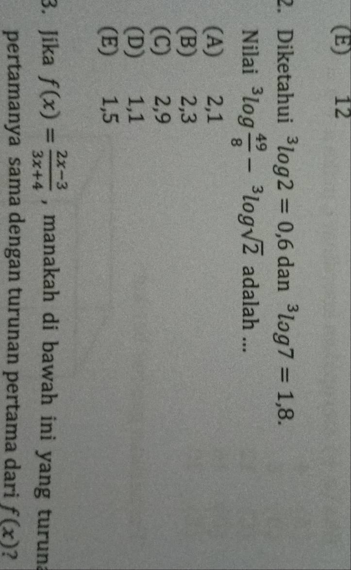 (E) 12
2. Diketahui^3log 2=0,6 dan^3log 7=1,8. 
Nilai^3log  49/8 -^3log sqrt(2) adalah ...
(A) 2, 1
(B) 2, 3
(C) 2, 9
(D) 1, 1
(E) 1, 5
3. Jika f(x)= (2x-3)/3x+4  , manakah di bawah ini yang turun.
pertamanya sama dengan turunan pertama dari f(x) ?