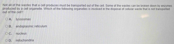 Not all of the wastes that a cell produces must be transported out of the cell. Some of the wastes can be broken down by enzymes
produced by a cell organelle. Which of the following organelles is involved in the disposal of cellular waste that is not transported
out of the cell?
A. lysosomes
B. endoplasmic reticulum
C. nucleus
D. mitochondria