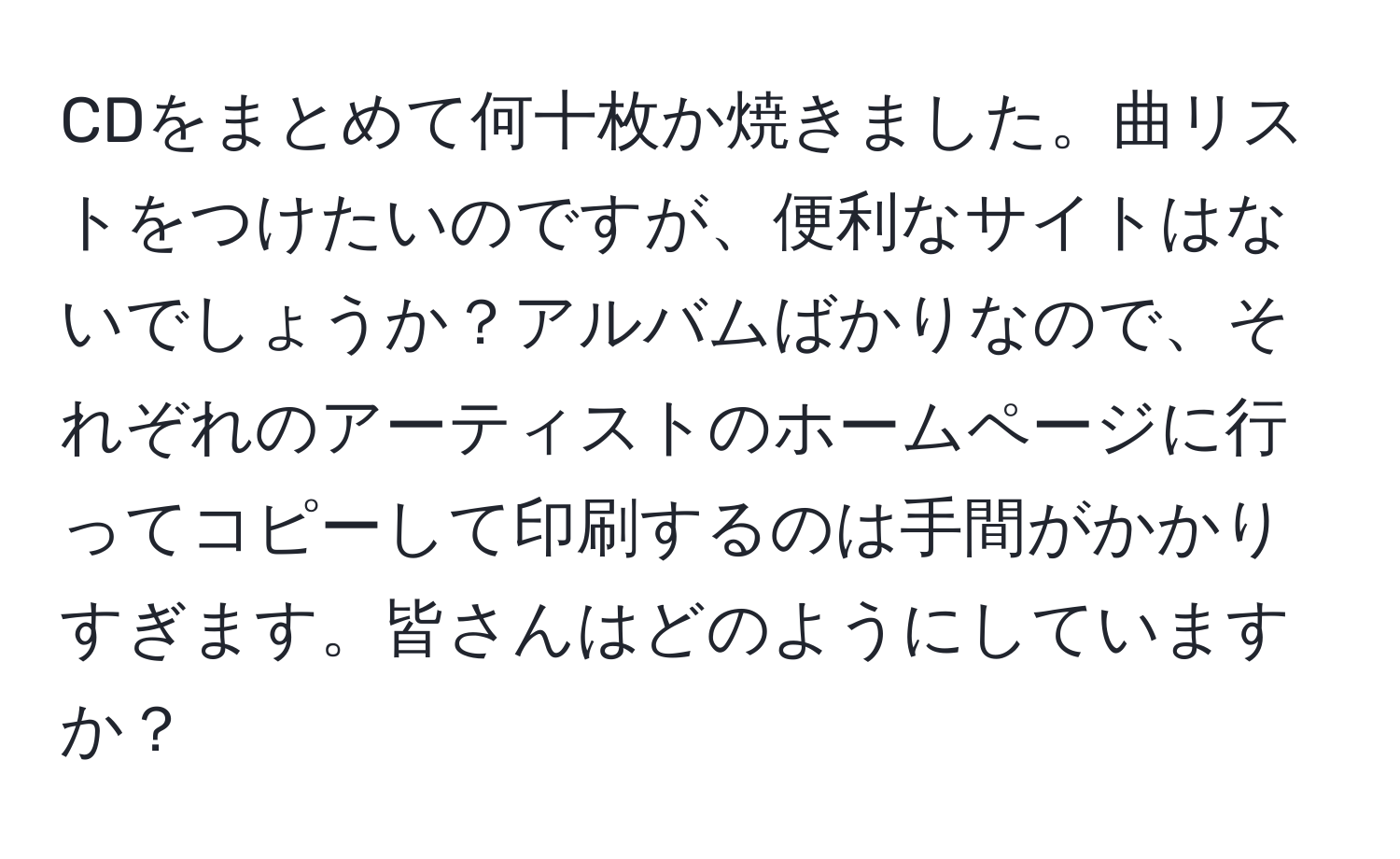 CDをまとめて何十枚か焼きました。曲リストをつけたいのですが、便利なサイトはないでしょうか？アルバムばかりなので、それぞれのアーティストのホームページに行ってコピーして印刷するのは手間がかかりすぎます。皆さんはどのようにしていますか？