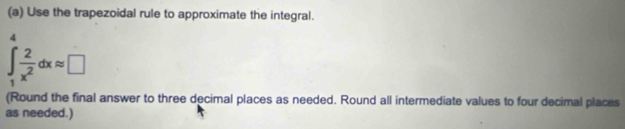 Use the trapezoidal rule to approximate the integral. 
4
∈t _1^(2frac 2)x^2dxapprox □
(Round the final answer to three decimal places as needed. Round all intermediate values to four decimal places 
as needed.)