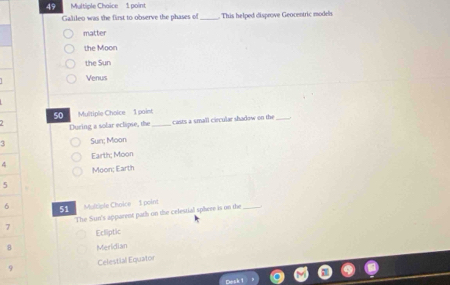 Multiple Chaice 1 point
Galileo was the first to observe the phases of . This helped disprove Geocentric models
matter
the Moon
the Sun
Venus
50 Multiple Choice 1 paint
During a solar eclapse, the_ casts a small ciecular shadow on the_
4 Sun; Moon
Earth; Moon
4 Moon: Earth
5
6 51 Maltiple Choice- 1 point
7 The Sun's apparent path on the celestial sphere is on the_
Ecliptic
8 Meridian
9 Celestial Equator