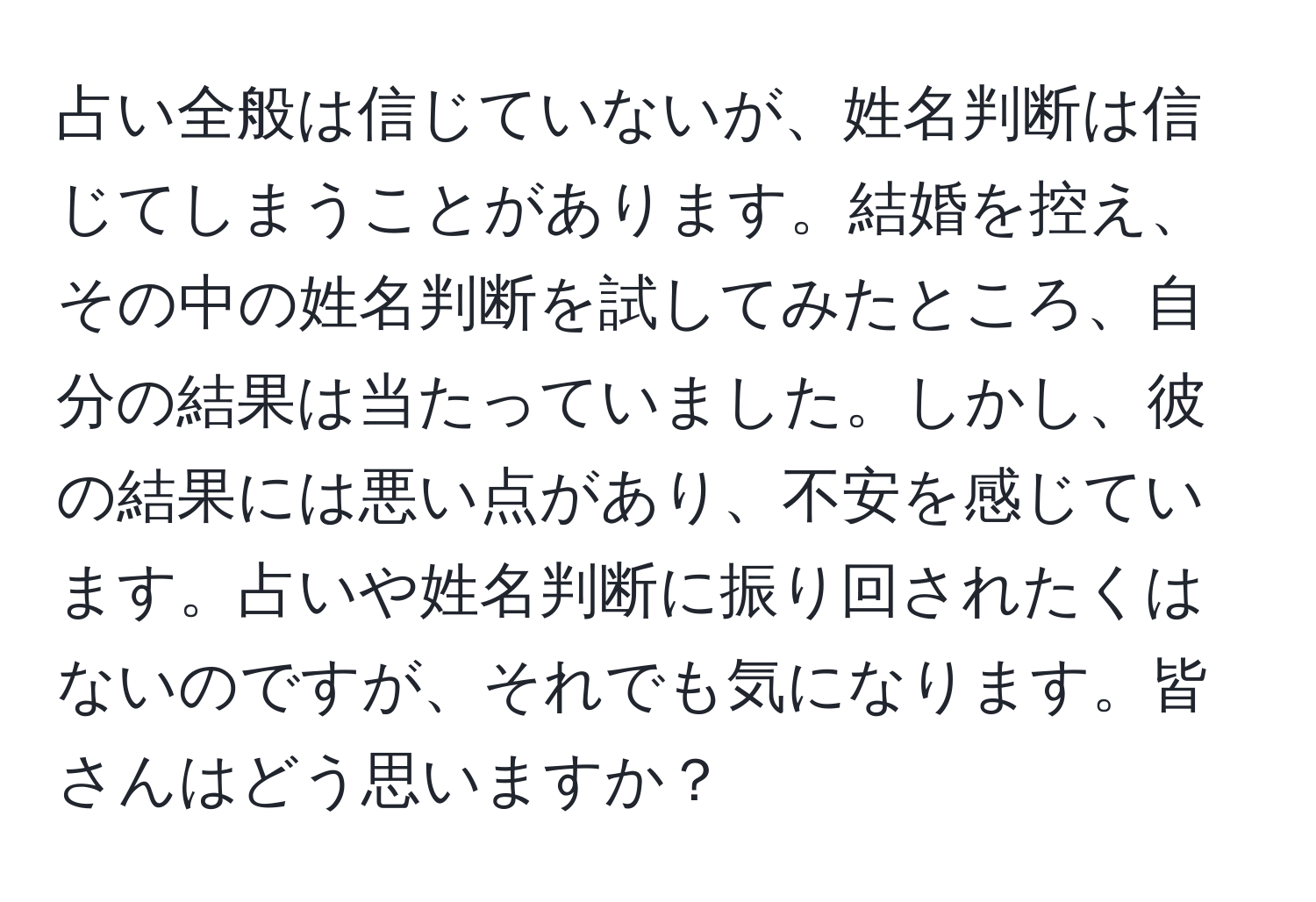 占い全般は信じていないが、姓名判断は信じてしまうことがあります。結婚を控え、その中の姓名判断を試してみたところ、自分の結果は当たっていました。しかし、彼の結果には悪い点があり、不安を感じています。占いや姓名判断に振り回されたくはないのですが、それでも気になります。皆さんはどう思いますか？