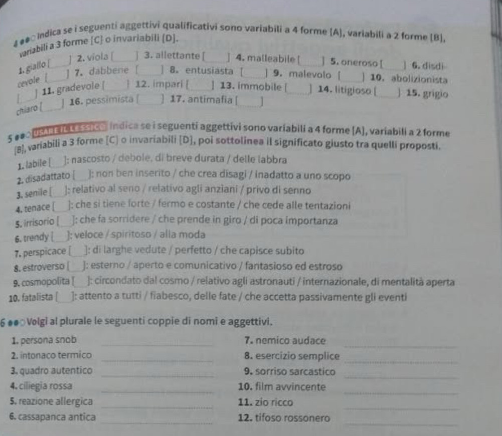 4 #●□Indica se i seguenti aggettivi qualificativi sono variabili a 4 forme (A), variabili a 2 forme [B],
variabili a 3 forme [C o invariabili [D].
1. giallo [ ] 2. viola [ ] 3. allettante [ ] 4. malleabile [ ] 5. oneroso [ ] 6.disdi
       
cevole __ ] 7. dabbene [ ] 8. entusiasta [ ] 9. malevolo [ ] 10.abolizionista
] 11. gradevole [  12. impari [ ] 13. immobile [ ] 14. litigioso [ _] 15. grigio
chiaro [ ] 16. pessimista | ] 17. antimafia [ ]
5 eeo0 t  le tastca indica se i seguenti aggettivi sono variabili a 4 forme [A], variabili a 2 forme
[B], variabili a 3 forme [C] o invariabili [D], poi sottolinea il significato giusto tra quelli proposti.
1. labile [ ]: nascosto / debole, di breve durata / delle labbra
2. disadattato [ ); non ben inserito / che crea disagi / inadatto a uno scopo
3. senile [ ]: relativo al seno / relativo agli anziani / privo di senno
4. tenace [ ]: che si tiene forte / fermo e costante / che cede alle tentazioni
5. irrisorio [ ]: che fa sorridere / che prende in giro / di poca importanza
6. trendy [ ): veloce / spiritoso / alla moda
7. perspicace [_ ]: di larghe vedute / perfetto / che capisce subito
8. estroverso | ]: esterno / aperto e comunicativo / fantasioso ed estroso
9. cosmopolita [ ]: circondato dal cosmo / relativo agli astronauti / internazionale, di mentalità aperta
10, fatalista [ ]: attento a tutti / fiabesco, delle fate / che accetta passivamente gli eventi
6 ●●○Volgi al plurale le seguenti coppie di nomi e aggettivi.
1. persona snob _7. nemico audace_
2. intonaco termico _8. esercizio semplice_
_
3, quadro autentico _9. sorriso sarcastico
_
4. ciliegia rossa _10. film avvincente
_
5. reazione allergica _11. zio ricco
_
6. cassapanca antica _12. tifoso rossonero