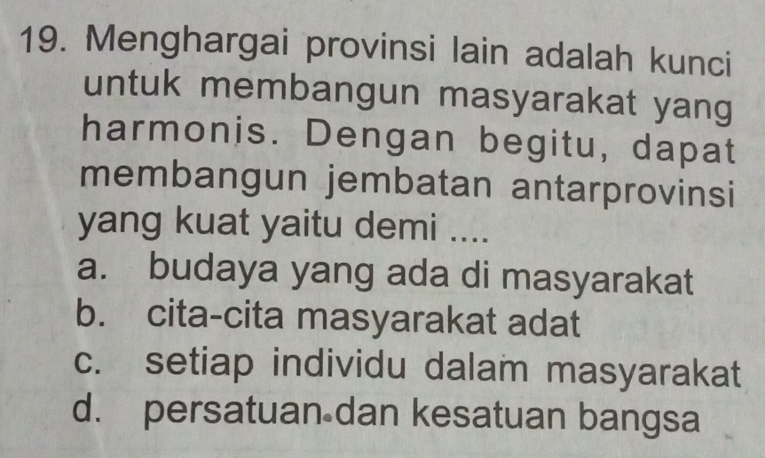 Menghargai provinsi lain adalah kunci
untuk membangun masyarakat yang
harmonis. Dengan begitu, dapat
membangun jembatan antarprovinsi
yang kuat yaitu demi ....
a. budaya yang ada di masyarakat
b. cita-cita masyarakat adat
c. setiap individu dalam masyarakat
d. persatuan dan kesatuan bangsa