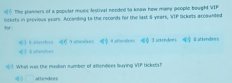 The planners of a popular music festival needed to know how many people bought VIP
tickets in previous years. According to the records for the last 6 years, VIP tickets accounted
for :
6 attendees 9 attendees 4 attendees ) 3 attendees ) B attendees
) B attendees
) What was the median number of attendees buying VIP tickets?
1) attendees