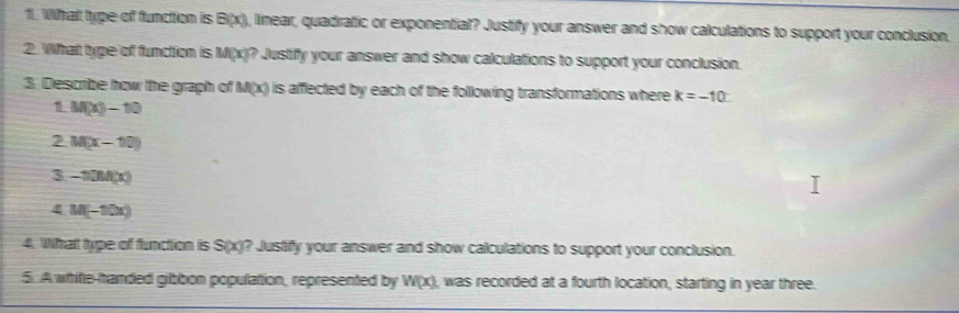 What type of function is B(x), linear, quadratic or exponential? Justify your answer and show calculations to support your conclusion. 
2. What type of function is M(x)? Justify your answer and show calculations to support your conclusion. 
3. Describe how the graph of M(x) is afflected by each of the following transformations where k=-10
M(x)-10
2 M(x-10)
3 -10M(x)
4 M(-10x)
4. Wfat type of function is S(x)? Justify your answer and show calculations to support your conclusion. 
5. A white-handed gibbon population, represented by W(x) ), was recorded at a fourth location, starting in year three.