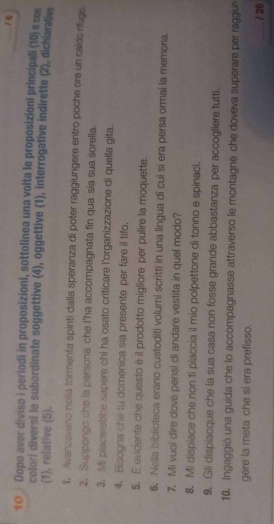 16 
1Θ Dopo aver diviso i periodi in proposizioni, sottolinea una volta le proposizioni principali (10) e con 
colori diversi le subordinate soggettive (4), oggettive (1), interrogative indirette (2), dichiarative 
(1), relative (5). 
1. Avanzavano nella tormenta spinti dalla speranza di poter raggiungere entro poche ore un caldo rifugio. 
2. Suppongo che la persona che l’ha accompagnata fin qua sia sua sorella. 
3. Mi piacerebbe sapere chi ha osato criticare l’organizzazione di quella gita. 
4. Bisogna che tu domenica sia presente per fare il tifo. 
5. E evidente che questo è il prodotto migliore per pulire la moquette. 
6. Nella biblioteca erano custoditi volumi scritti in una lingua di cui si era persa ormai la memoria. 
7. Mi vuoi dire dove pensi di andare vestita in quel modo? 
8. Mi dispiace che non ti piaccia il mio polpettone di tonno e spinaci. 
9. Gli dispiacque che la sua casa non fosse grande abbastanza per accogliere tutti. 
10. Ingaggiò una guida che lo accompagnasse attraverso le montagne che doveva superare per raggiun 
gere la meta che si era prefisso. 
/ 26