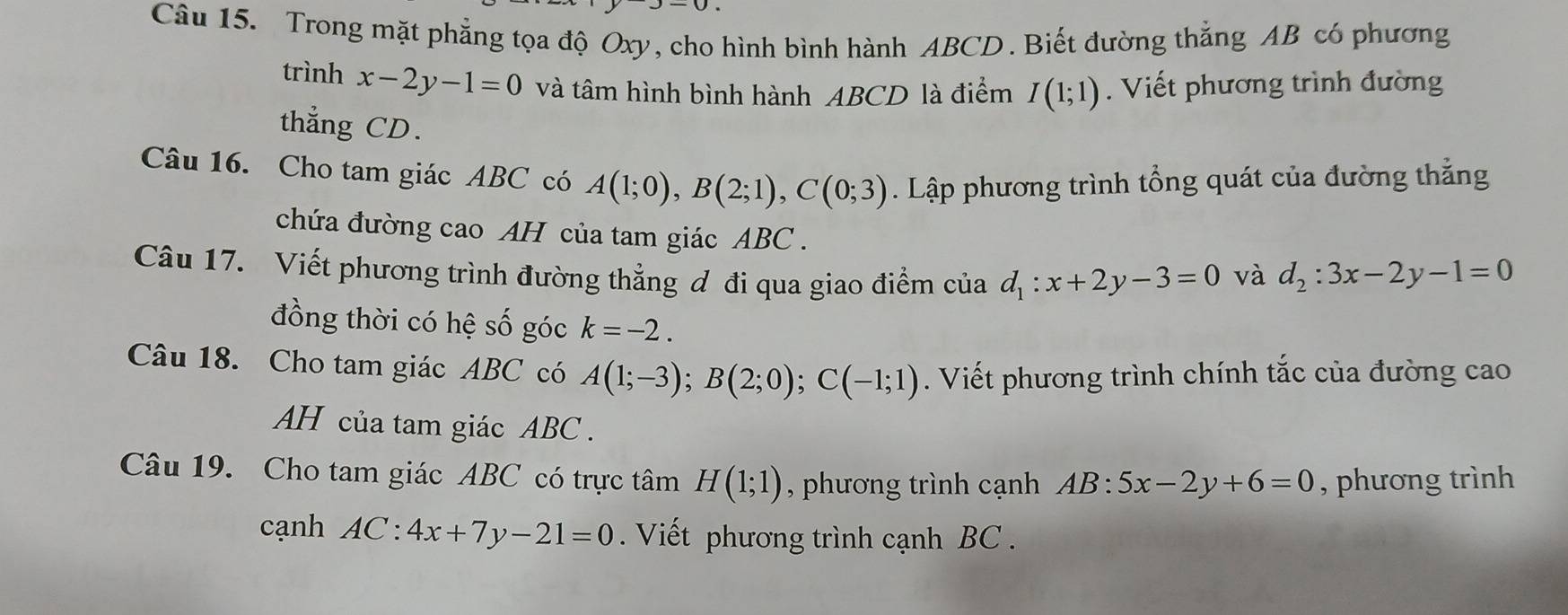 Trong mặt phẳng tọa độ Oxy, cho hình bình hành ABCD. Biết đường thắng AB có phương 
trình x-2y-1=0 và tâm hình bình hành ABCD là điểm I(1;1). Viết phương trình đường 
thẳng CD. 
Câu 16. Cho tam giác ABC có A(1;0), B(2;1), C(0;3). Lập phương trình tổng quát của đường thẳng 
chứa đường cao AH của tam giác ABC. 
Câu 17. Viết phương trình đường thẳng ơ đi qua giao điểm của d_1:x+2y-3=0 và d_2:3x-2y-1=0
đồng thời có hệ số góc k=-2. 
Câu 18. Cho tam giác ABC có A(1;-3); B(2;0); C(-1;1). Viết phương trình chính tắc của đường cao 
AH của tam giác ABC. 
Câu 19. Cho tam giác ABC có trực tâm H(1;1) , phương trình cạnh AB:5x-2y+6=0 , phương trình 
cạnh AC:4x+7y-21=0. Viết phương trình cạnh BC.