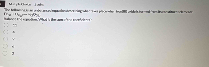 The following is an unbalanced equation describing what takes place when iron(III) oxide is formed from its constituent elements:
Fe_(s)+O_2(g)to Fe_2O_3(s)
Balance the equation. What is the sum of the coefficients?
11
4
9
6
3