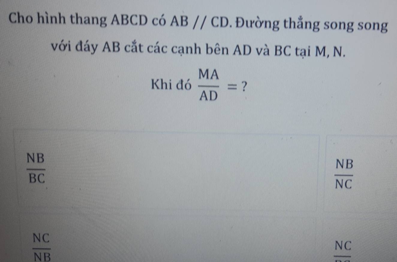 Cho hình thang ABCD có ABparallel CD. Đường thắng song song
với đáy AB cắt các cạnh bên AD và BC tại M, N.
Khi đó  MA/AD = ?
 NB/BC 
 NB/NC 
 NC/NB 
NC.