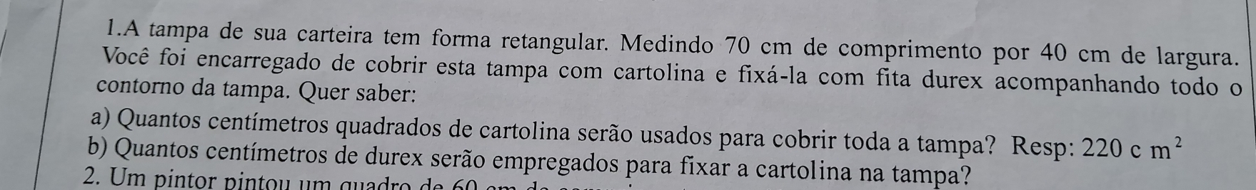 A tampa de sua carteira tem forma retangular. Medindo 70 cm de comprimento por 40 cm de largura. 
Você foi encarregado de cobrir esta tampa com cartolina e fixá-la com fita durex acompanhando todo o 
contorno da tampa. Quer saber: 
a) Quantos centímetros quadrados de cartolina serão usados para cobrir toda a tampa? Resp: 220cm^2
b) Quantos centímetros de durex serão empregados para fixar a cartolina na tampa? 
2. Um pintor pintou um quadro da