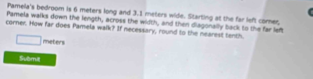 Pamela's bedroom is 6 meters long and 3,1 meters wide. Starting at the far left corer, 
Pamela walks down the length, across the width, and then diagonallly back to the far left 
corner. How far does Pamela walk? If necessary, round to the nearest tenth.
□ meters
Submit