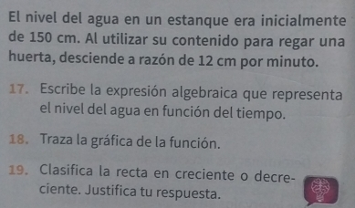 El nivel del agua en un estanque era inicialmente 
de 150 cm. Al utilizar su contenido para regar una 
huerta, desciende a razón de 12 cm por minuto. 
17. Escribe la expresión algebraica que representa 
el nivel del agua en función del tiempo. 
18. Traza la gráfica de la función. 
19. Clasifica la recta en creciente o decre- 
ciente. Justifica tu respuesta.