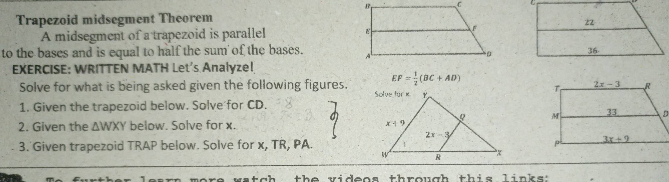 Trapezoid midsegment Theorem
A midsegment of a trapezoid is parallel 
to the bases and is equal to half the sum of the bases.
EXERCISE: WRITTEN MATH Let's Analyze!
EF= 1/2 (BC+AD)
Solve for what is being asked given the following figures. 
1. Given the trapezoid below. Solve for CD.
2. Given the △ WXY below. Solve for x.
3. Given trapezoid TRAP below. Solve for x, TR, PA. 
th e videos through this links: