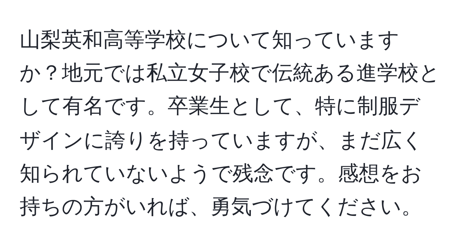 山梨英和高等学校について知っていますか？地元では私立女子校で伝統ある進学校として有名です。卒業生として、特に制服デザインに誇りを持っていますが、まだ広く知られていないようで残念です。感想をお持ちの方がいれば、勇気づけてください。