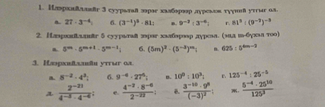 Нлэрхиδλляг 3 суурктай зэрэг халбэрээр дγреэок тγушя утгиг ол,
B 27· 3^(-4) 6. (3^(-1))^5· 81 B. 9^(-2):3^(-6); n 81^3:(9^(-2))^-3
2. Нлэрхаиадлバг 5 суурьтая зэраг халбэрээр дγрсэл. (эдд ш-бγхал тоо)
5^m· 5^(m+1)· 5^(m-1); 6. (5m)^2· (5^(-3))^m; n. 625:5^(4m-2)
3. Mωpxmtemîu ytrur ∞u
a 8^(-2)· 4^3; 6. 9^(-6)· 27^6; u. 10^0:10^3; r 125^(-4):25^(-5)
 (2^(-21))/4^(-5)· 4^(-6) ; e.  (4^(-2)· 8^(-6))/2^(-22) . frac 3^(-10)· 9^8(-3)^2; .  (5^(-4)· 25^(10))/125^3 