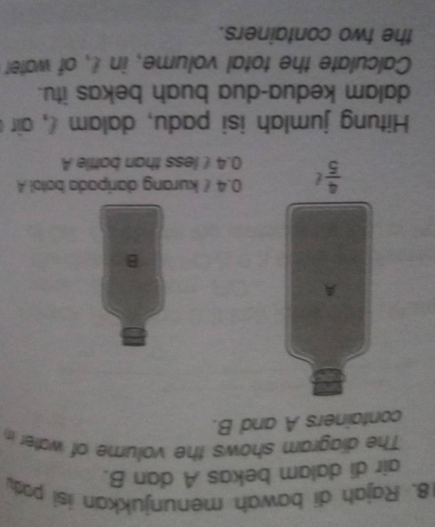 Rajah di bawah menunjukkan isi pod
air di dalam bekas A dan B.
The diagram shows the volume of water in
containers A and B.
A
B
 4/5 t
0.4 / kurang daripada botol A
0.4 ( less than bottle A
Hitung jumlah isi padu, dalam , air 
dalam kedua-dua buah bekas itu.
Calculate the total volume, in l, of water
the two containers.