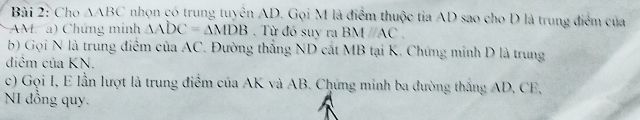 Cho AABC nhọn có trung tuyên AD. Gọi M là điểm thuộc tia AD sao cho D là trung điểm của
AM. a) Chứng minh △ ADC=△ MDB. Từ đó suy ra . B Aparallel AC. 
b) Gọi N là trung điểm của AC. Đường thắng ND cắt MB tại K. Chứng minh D là trung 
điểm của KN. 
c) Gọi I, E lần lượt là trung điểm của AK và AB. Chứng minh ba đường thắng AD, CE, 
NI đồng quy.