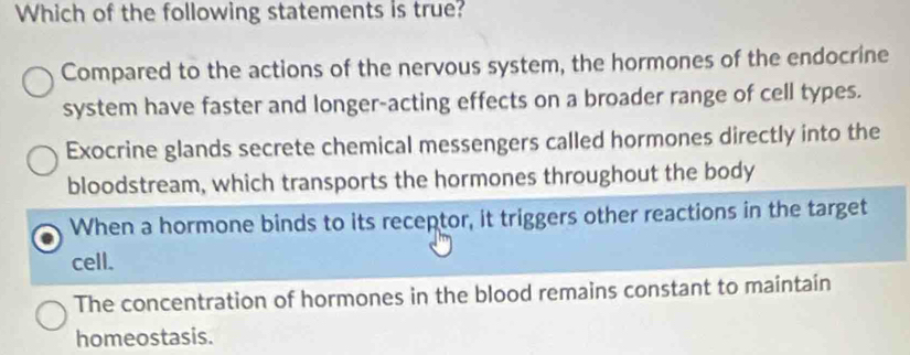 Which of the following statements is true?
Compared to the actions of the nervous system, the hormones of the endocrine
system have faster and longer-acting effects on a broader range of cell types.
Exocrine glands secrete chemical messengers called hormones directly into the
bloodstream, which transports the hormones throughout the body
When a hormone binds to its receptor, it triggers other reactions in the target
cell.
The concentration of hormones in the blood remains constant to maintain
homeostasis.