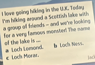 love going hiking in the U.K. Today
I'm hiking around a Scottish lake with
a group of friends - and we*re looking
for a very famous monster! The name
of the lake is ...
a Loch Lomond. b Loch Ness.
c Loch Morar.
Jacl