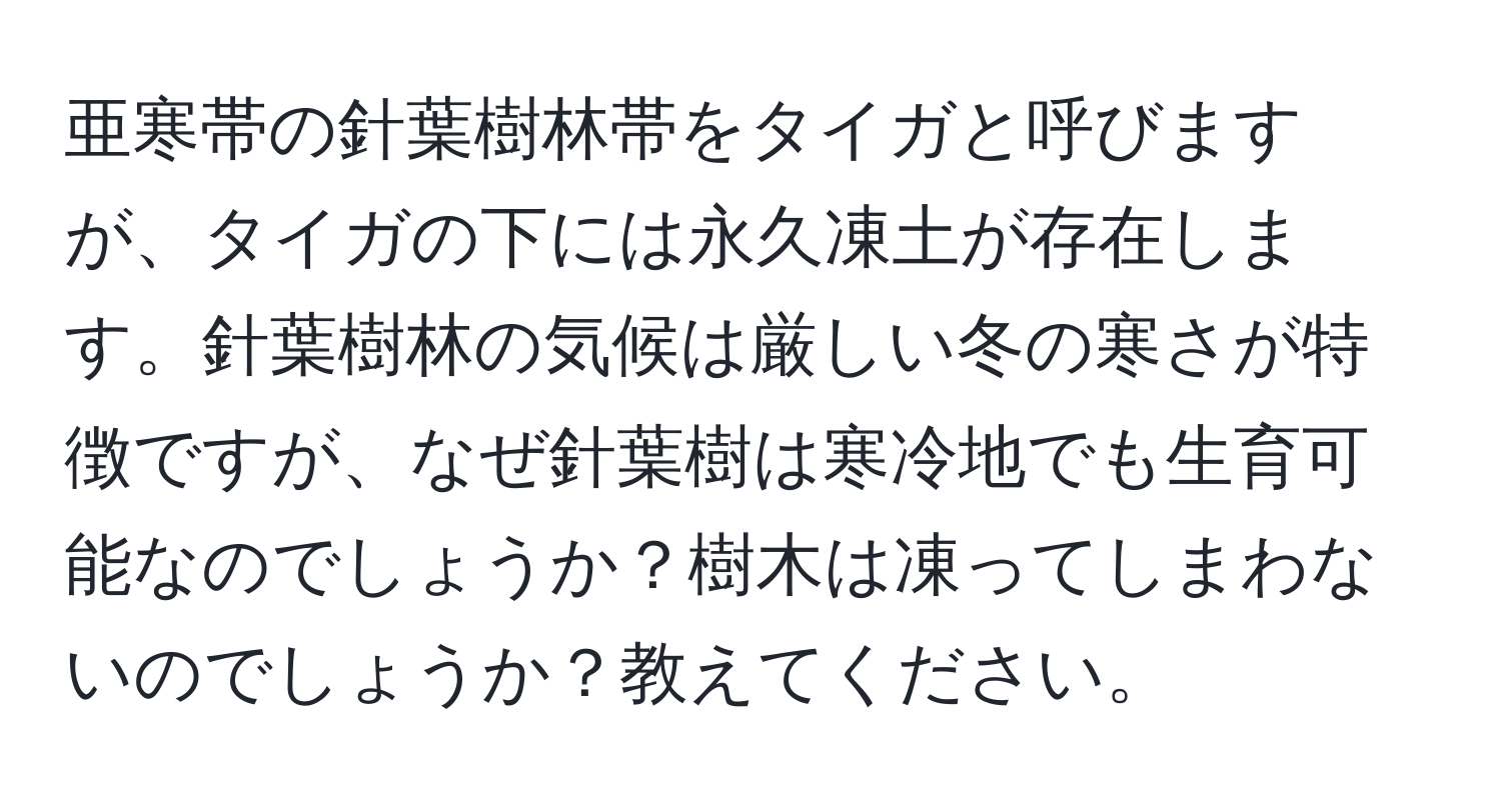 亜寒帯の針葉樹林帯をタイガと呼びますが、タイガの下には永久凍土が存在します。針葉樹林の気候は厳しい冬の寒さが特徴ですが、なぜ針葉樹は寒冷地でも生育可能なのでしょうか？樹木は凍ってしまわないのでしょうか？教えてください。