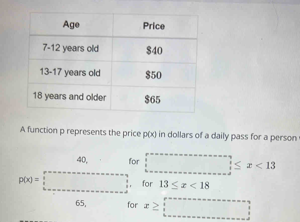 A function p represents the price p(x) in dollars of a daily pass for a person
40,for □ ≤ x<13</tex>
for 13≤ x<18</tex>
for x≥ □