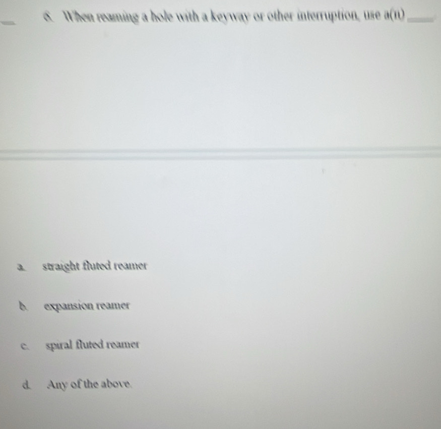 When reaming a hole with a keyway or other interruption, use a(n) _
a straight fluted reamer
b expansion reamer
c. spiral fluted reamer
d. Any of the above.