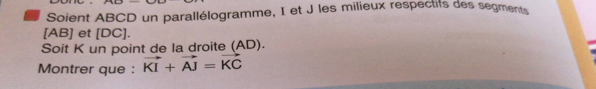 Soient ABCD un parallélogramme, I et J les milieux respectifs des segments
[AB] et [ DC ]. 
Soit K un point de la droite (AD). 
Montrer que : vector KI+vector AJ=vector KC