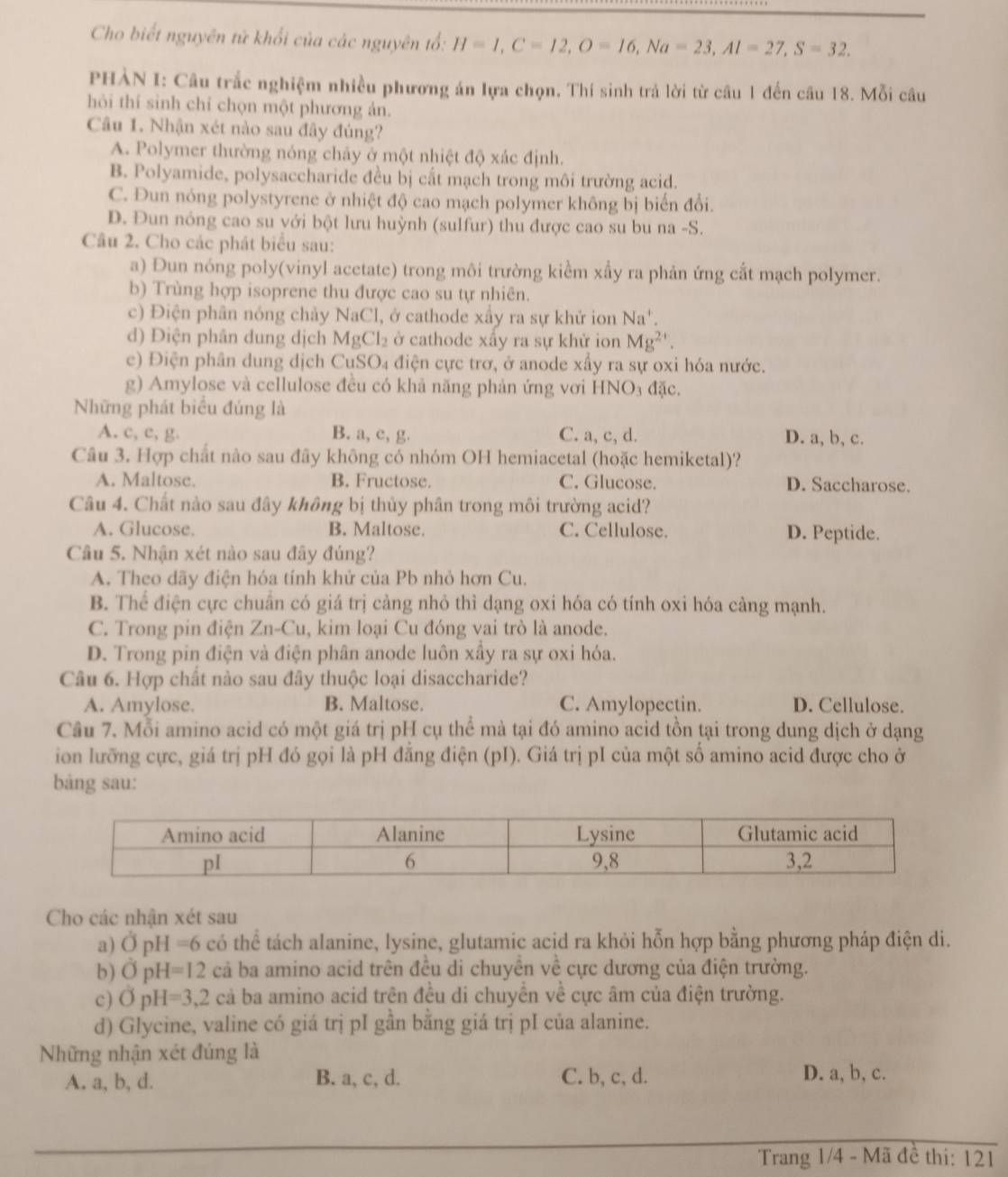 Cho biết nguyên tứ khối của các nguyên tổ: H=1,C=12,O=16,Na=23,Al=27,S=32.
PHÀN I: Câu trắc nghiệm nhiều phương án lựa chọn. Thí sinh trả lời từ câu 1 đến câu 18. Mỗi câu
hỏi thí sinh chỉ chọn một phương ản.
Câu 1. Nhận xét nào sau đây đúng?
A. Polymer thường nóng chảy ở một nhiệt độ xác định.
B. Polyamide, polysaccharide đều bị cắt mạch trong môi trường acid.
C. Đun nóng polystyrene ở nhiệt độ cao mạch polymer không bị biến đổi.
D. Đun nỏng cao su với bột lưu huỳnh (sulfur) thu được cao su bu na -S.
Câu 2. Cho các phát biểu sau:
a) Đun nóng poly(vinyl acetate) trong môi trường kiểm xấy ra phản ứng cắt mạch polymer.
b) Trùng hợp isoprene thu được cao su tự nhiên.
c) Điện phân nóng chảy NaCl, , ở cathode xấy ra sự khử ion Na'.
d) Điện phân dung dịch MgCl_2 ở cathode xấy ra sự khử ion Mg^(2+).
e) Điện phân dung dịch CuS O_4 a điện cực trơ, ở anode xầy ra sự oxi hóa nước.
g) Amylose và cellulose đều có khả năng phản ứng vơi HNO₃ đặc.
Những phát biểu đúng là
A. c, c, g. B. a, c, g. C. a, c, d. D. a, b, c.
Câu 3. Hợp chất nào sau đãy không có nhóm OH hemiacetal (hoặc hemiketal)?
A. Maltose. B. Fructose. C. Glucose. D. Saccharose.
Câu 4. Chất nào sau đây không bị thủy phân trong môi trường acid?
A. Glucose. B. Maltose. C. Cellulose. D. Peptide.
Câu 5. Nhận xét nào sau đây đúng?
A. Theo dãy điện hóa tính khử của Pb nhỏ hơn Cu.
B. Thể điện cực chuẩn có giá trị cảng nhỏ thì dạng oxi hóa có tính oxi hóa càng mạnh.
C. Trong pin điện . Zn-Cu , kim loại Cu đóng vai trò là anode.
D. Trong pin điện và điện phân anode luôn xầy ra sự oxi hóa.
Câu 6. Hợp chất nào sau đây thuộc loại disaccharide?
A. Amylose. B. Maltose. C. Amylopectin. D. Cellulose.
Câu 7. Mỗi amino acid có một giá trị pH cụ thể mà tại đó amino acid tồn tại trong dung dịch ở dạng
ion lưỡng cực, giá trị pH đó gọi là pH đẳng điện (pI). Giá trị pI của một số amino acid được cho ở
bàng sau:
Cho các nhận xét sau
a) vector OpH=6 có thể tách alanine, lysine, glutamic acid ra khỏi hỗn hợp bằng phương pháp điện di.
b) OpH=12 cdot a ba amino acid trên đều di chuyên về cực dương của điện trường.
c) OpH=3,2ca ba amino acid trên đều di chuyển về cực âm của điện trường.
d) Glycine, valine có giá trị pI gần bằng giá trị pI của alanine.
Những nhận xét đúng là
A. a, b, d. B. a, c, d. C. b, c, d. D. a, b, c.
Trang 1/4 - Mã đề thi: 121