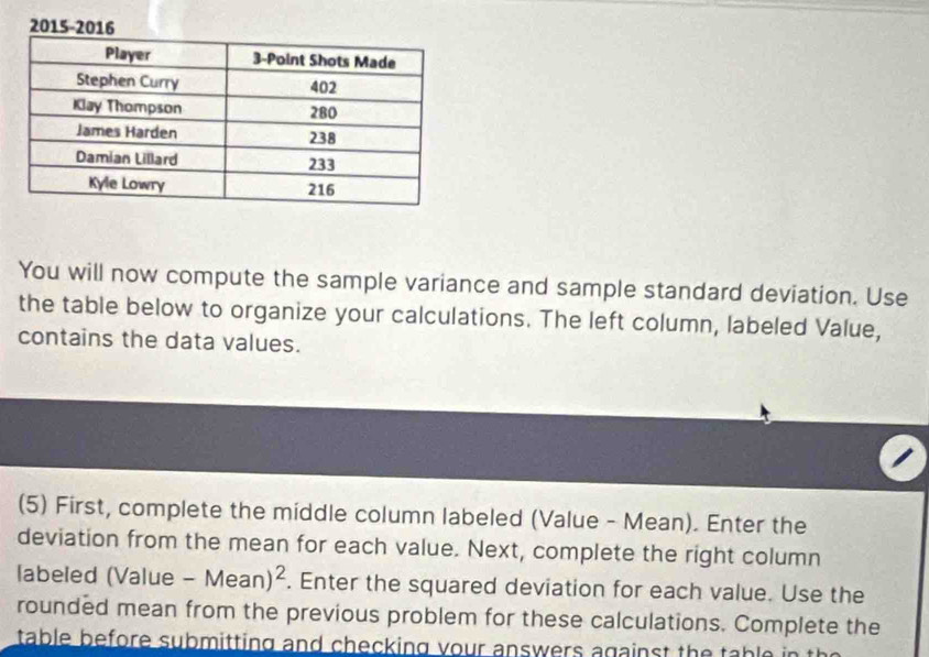 2015-2 
You will now compute the sample variance and sample standard deviation. Use 
the table below to organize your calculations. The left column, labeled Value, 
contains the data values. 
(5) First, complete the middle column labeled (Value - Mean). Enter the 
deviation from the mean for each value. Next, complete the right column 
labeled (Value -Mean)^2. Enter the squared deviation for each value. Use the 
rounded mean from the previous problem for these calculations. Complete the 
table before submitting and checking your answers against the ta hlo in th