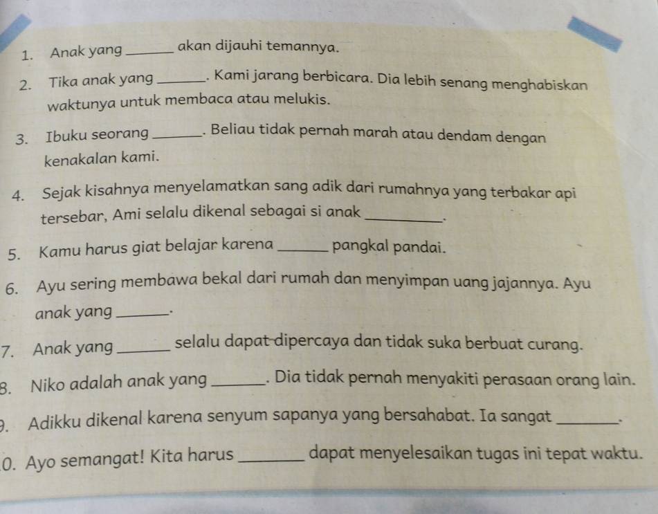 Anak yang _akan dijauhi temannya. 
2. Tika anak yang _. Kami jarang berbicara. Dia lebih senang menghabiskan 
waktunya untuk membaca atau melukis. 
3. Ibuku seorang _. Beliau tidak pernah marah atau dendam dengan 
kenakalan kami. 
4. Sejak kisahnya menyelamatkan sang adik dari rumahnya yang terbakar api 
tersebar, Ami selalu dikenal sebagai si anak_ 
. 
5. Kamu harus giat belajar karena _pangkal pandai. 
6. Ayu sering membawa bekal dari rumah dan menyimpan uang jajannya. Ayu 
anak yang _. 
7. Anak yang _selalu dapat dipercaya dan tidak suka berbuat curang. 
8. Niko adalah anak yang _. Dia tidak pernah menyakiti perasaan orang lain. 
9. Adikku dikenal karena senyum sapanya yang bersahabat. Ia sangat_ 
0. Ayo semangat! Kita harus _dapat menyelesaikan tugas ini tepat waktu.