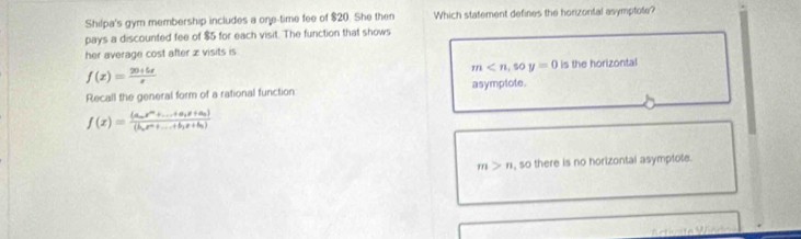 Shilpa's gym membership includes a one-time fee of $20. She then Which statement defines the horizontal asymptote?
pays a discounted fee of $5 for each visit. The function that shows
her average cost after z visits is
f(x)= (20+5x)/x  is the horizontal
m
Recall the general form of a rational function asymplote.
f(x)=frac (a_nx^n+...+a_1x+a_n)(b_nx^n+...+b_1x+b_n)
m>n , so there is no horizontai asymptote.