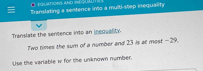 EQUATIONS AND INEQUALITIES 
Translating a sentence into a multi-step inequality 
Translate the sentence into an inequality. 
Two times the sum of a number and 23 is at most −29. 
Use the variable w for the unknown number.