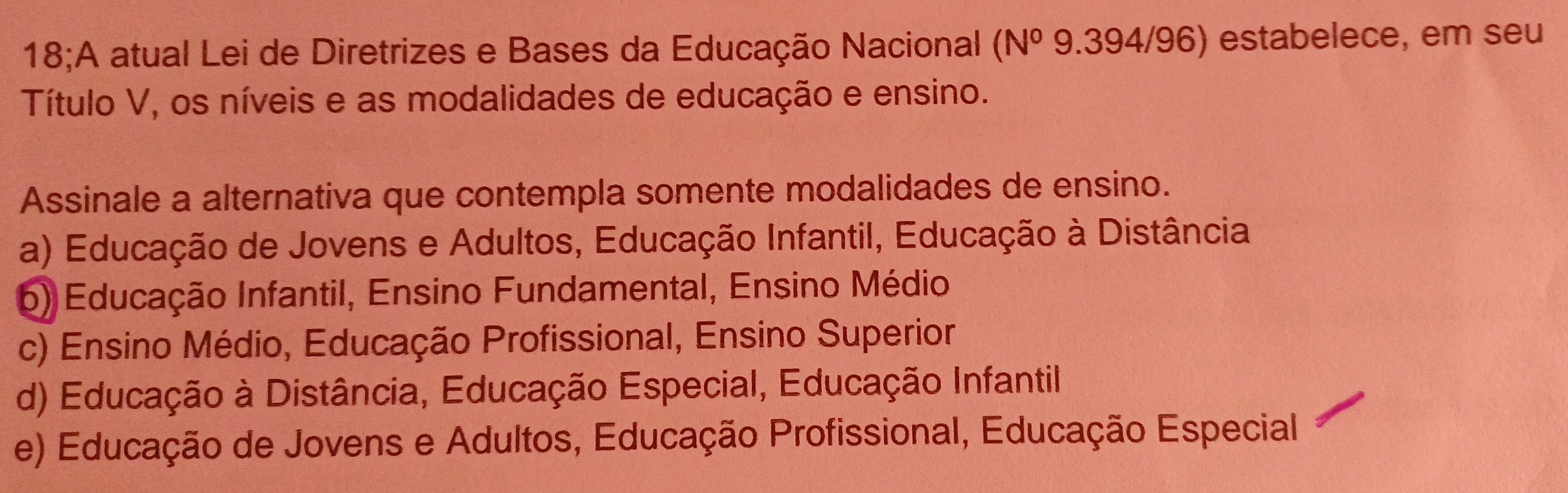 18;A atual Lei de Diretrizes e Bases da Educação Nacional (N^0 9.394/9 6) estabelece, em seu
Título V, os níveis e as modalidades de educação e ensino.
Assinale a alternativa que contempla somente modalidades de ensino.
a) Educação de Jovens e Adultos, Educação Infantil, Educação à Distância
6) Educação Infantil, Ensino Fundamental, Ensino Médio
c) Ensino Médio, Educação Profissional, Ensino Superior
d) Educação à Distância, Educação Especial, Educação Infantil
e) Educação de Jovens e Adultos, Educação Profissional, Educação Especial