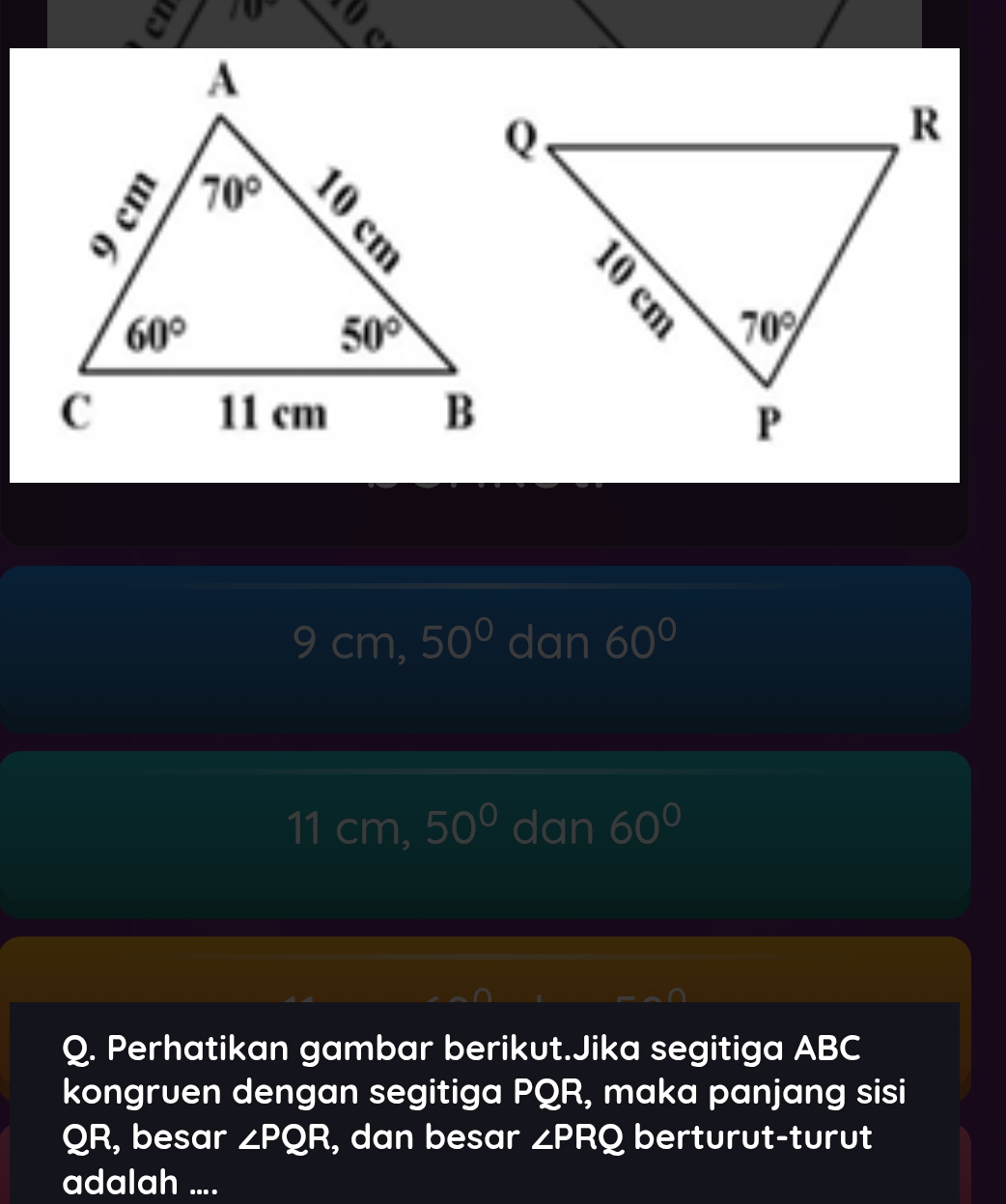 70°
9cm,50° dan 60°
11 cm, 50° dan 60°
Q. Perhatikan gambar berikut.Jika segitiga ABC
kongruen dengan segitiga PQR, maka panjang sisi
QR, besar ∠ PQR , dan besar ∠ PRQ berturut-turut
adalah ....