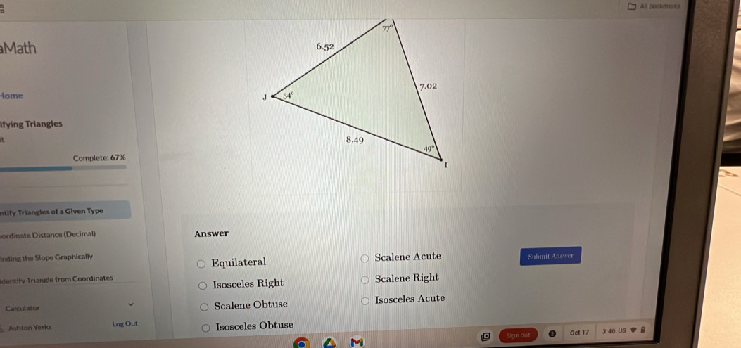 All Bookmd
Math 
Home 
Tifying Triangles
 
Complete: 67%
ntify Triangles of a Given Type
bordinate Distance (Decimal) Answer
inding the Slope Graphically Submit Answer
Equilateral Scalene Acute
Identify Triangle from Coordinates Scalene Right
Isosceles Right
Calculator Scalene Obtuse Isosceles Acute
Ashton Yerks Log Out Isosceles Obtuse Oct 17 3:46 US B
Sign out