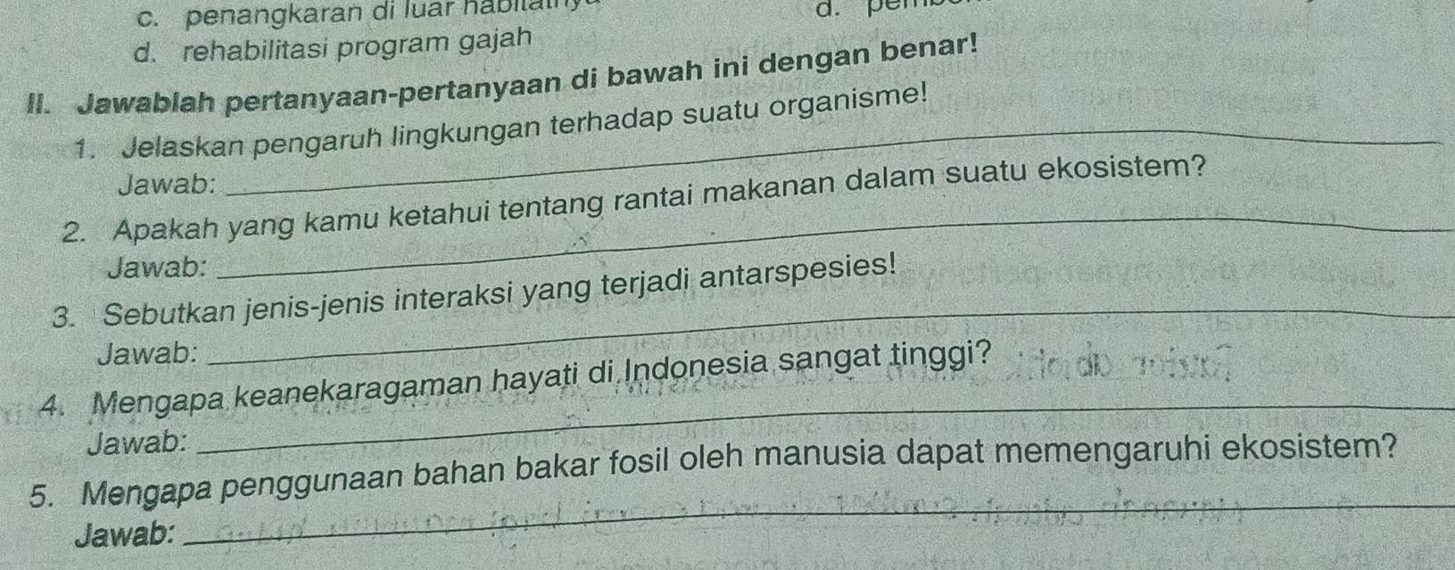 c. penangkaran di luar habilaih
a. per
d. rehabilitasi program gajah
II. Jawablah pertanyaan-pertanyaan di bawah ini dengan benar!
1. Jelaskan pengaruh lingkungan terhadap suatu organisme!
Jawab:
_
2. Apakah yang kamu ketahui tentang rantai makanan dalam suatu ekosistem?
Jawab:
_
3. Sebutkan jenis-jenis interaksi yang terjadi antarspesies!
Jawab:
4. Mengapa keanekaragaman hayati di Indonesia sangat tinggi?
Jawab:
_
5. Mengapa penggunaan bahan bakar fosil oleh manusia dapat memengaruhi ekosistem?
Jawab:
_