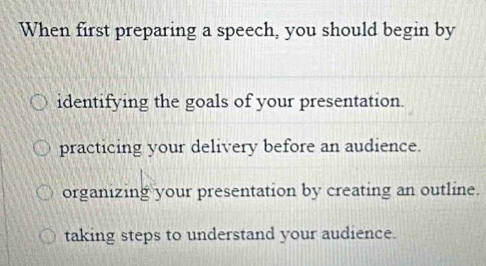 When first preparing a speech, you should begin by
identifying the goals of your presentation.
practicing your delivery before an audience.
organizing your presentation by creating an outline.
taking steps to understand your audience.