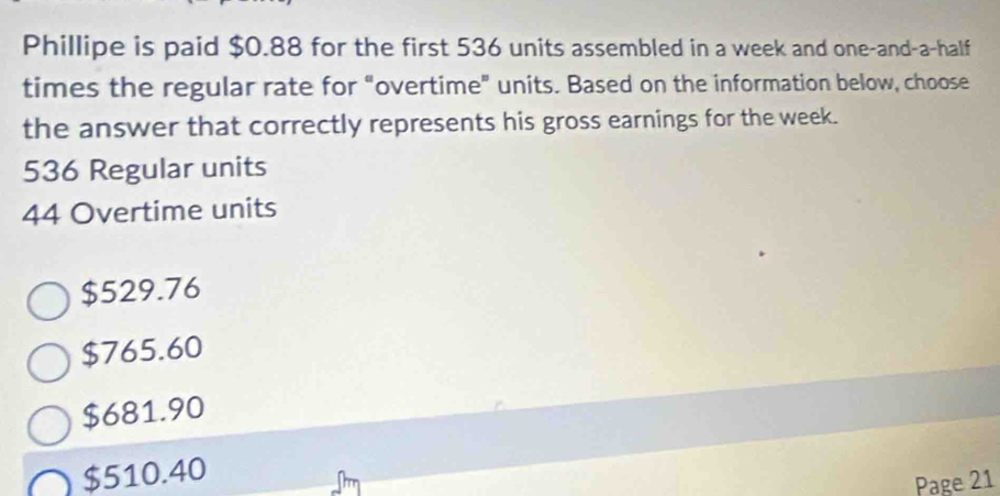 Phillipe is paid $0.88 for the first 536 units assembled in a week and one-and-a-half
times the regular rate for “overtime” units. Based on the information below, choose
the answer that correctly represents his gross earnings for the week.
536 Regular units
44 Overtime units
$529.76
$765.60
$681.90
$510.40
Page 21