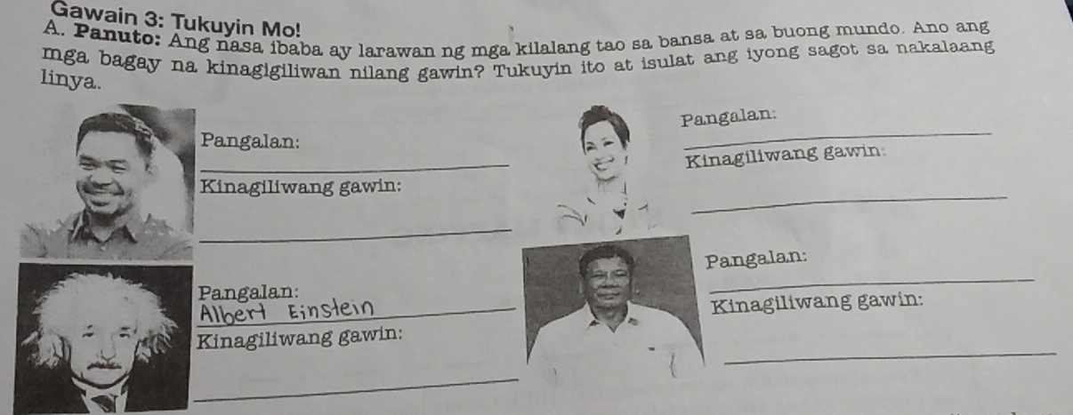 Gawain 3: Tukuyin Mo! 
A. Panuto: Ang nasa ibaba ay larawan ng mga kilalang tao sa bansa at sa buong mundo. Ano ang 
mga bagay na kinagigiliwan nilang gawin? Tukuyin ito at isulat ang iyong sagot sa nakalaang 
linya. 
_ 
Pangalan: 
Pangalan: 
_ 
Kinagiliwang gawin 
_ 
Kinagiliwang gawin: 
_ 
_ 
Pangalan: 
_ 
Pangalan: 
Kinagiliwang gawin: 
_ 
Kinagiliwang gawin: 
_