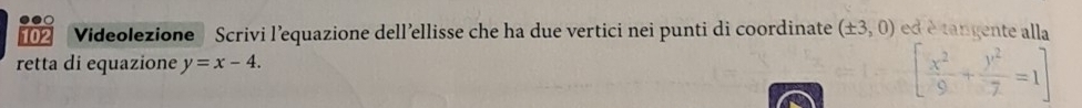 102 Videolezione Scrivi l’equazione dell’ellisse che ha due vertici nei punti di coordinate (± 3,0) ed é tangente alla 
retta di equazione y=x-4.
[ x^2/9 + y^2/7 =1]