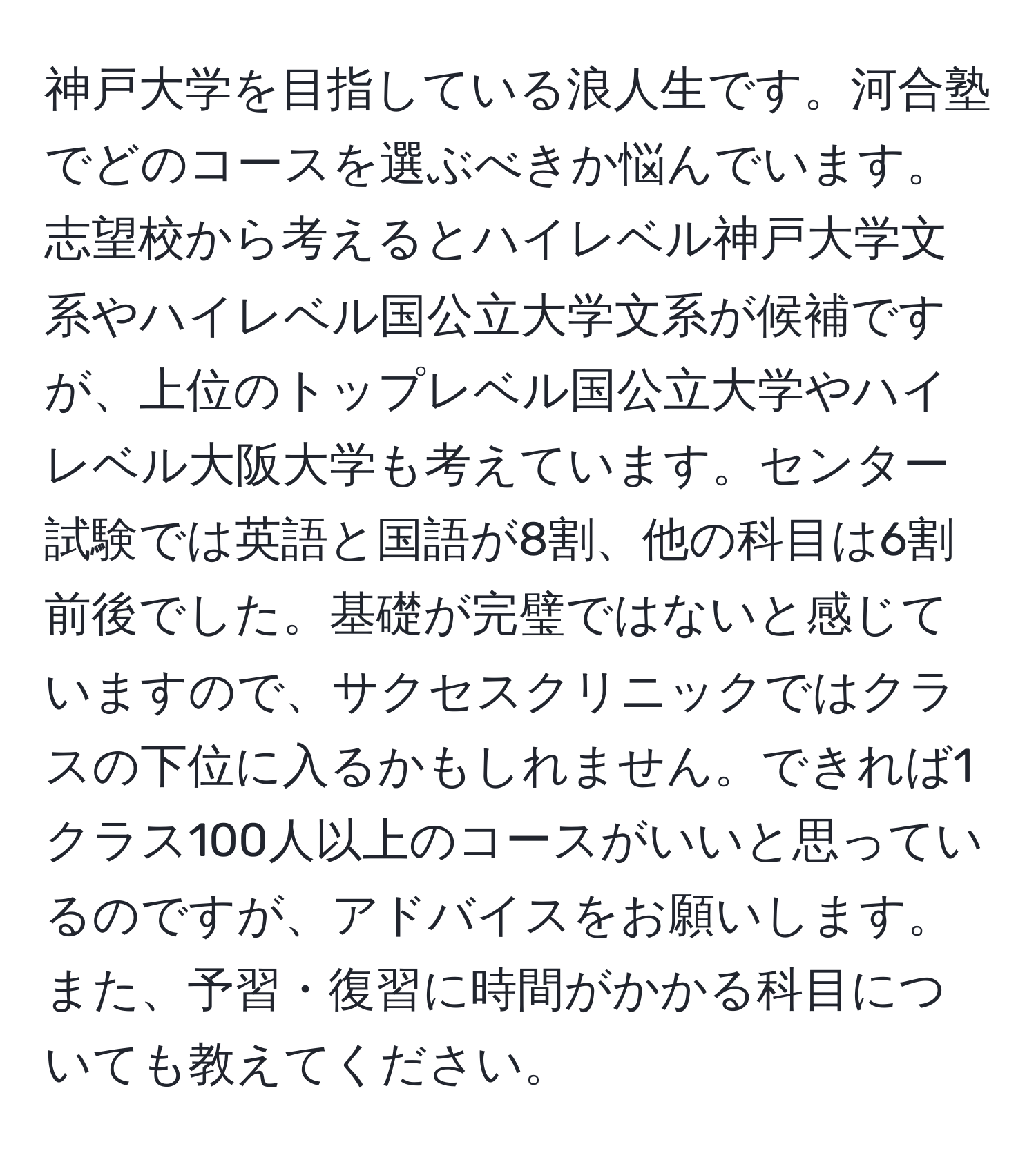 神戸大学を目指している浪人生です。河合塾でどのコースを選ぶべきか悩んでいます。志望校から考えるとハイレベル神戸大学文系やハイレベル国公立大学文系が候補ですが、上位のトップレベル国公立大学やハイレベル大阪大学も考えています。センター試験では英語と国語が8割、他の科目は6割前後でした。基礎が完璧ではないと感じていますので、サクセスクリニックではクラスの下位に入るかもしれません。できれば1クラス100人以上のコースがいいと思っているのですが、アドバイスをお願いします。また、予習・復習に時間がかかる科目についても教えてください。