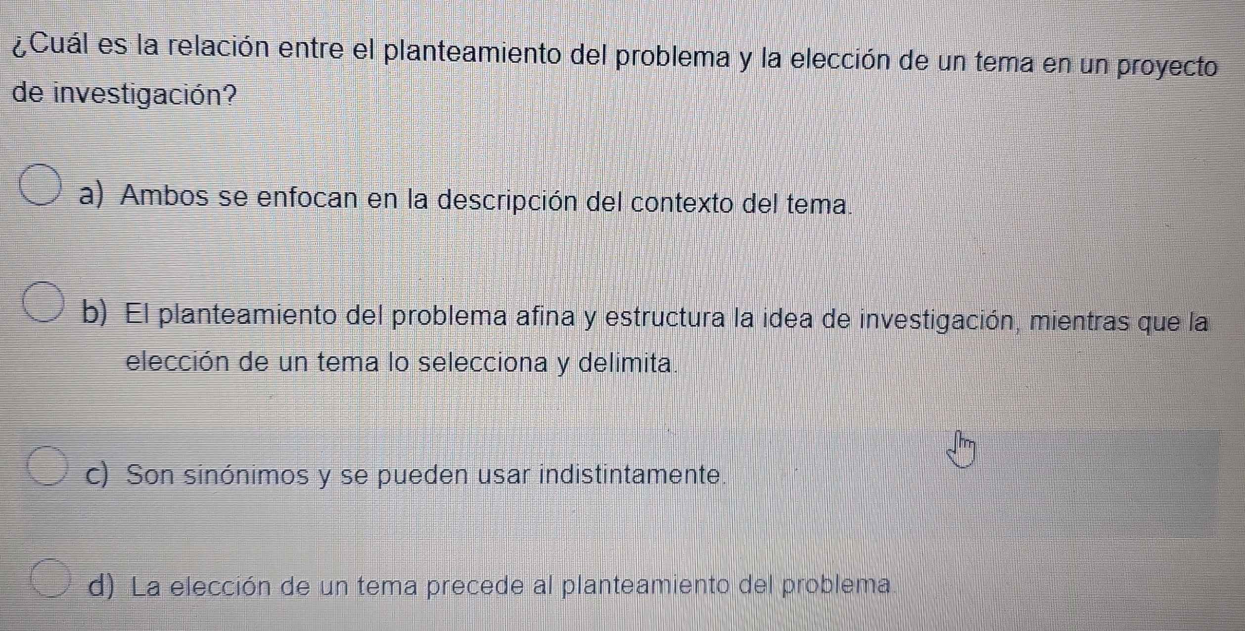 ¿Cuál es la relación entre el planteamiento del problema y la elección de un tema en un proyecto
de investigación?
a) Ambos se enfocan en la descripción del contexto del tema.
b) El planteamiento del problema afina y estructura la idea de investigación, mientras que la
elección de un tema lo selecciona y delimita.
c) Son sinónimos y se pueden usar indistintamente.
d) La elección de un tema precede al planteamiento del problema.