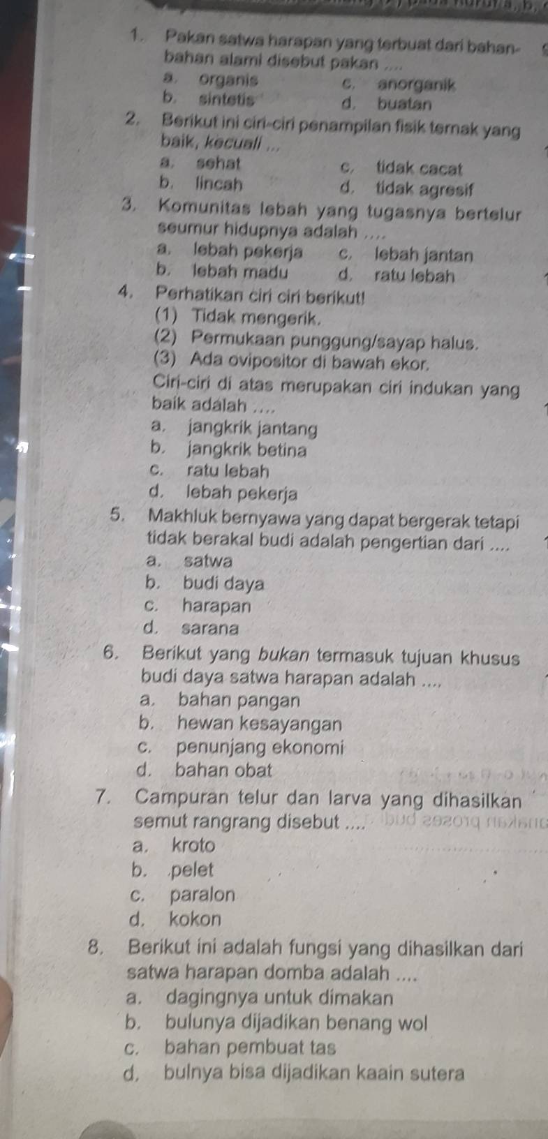 Pakan satwa harapan yang terbuat dari bahan-  
bahan alami disebut pakan
a organis c. anorganik
b. sintetis d， buatan
2. Berikut ini ciri-ciri penampilan fisik ternak yang
baik, kecuali ...
a. sehat c. tidak cacat
b. lincah d. tidak agresif
3. Komunitas lebah yang tugasnya bertelur
seumur hidupnya adalah ....
a. lebah pekerja c. lebah jantan
b. lebah madu d. ratu lebah
4. Perhatikan ciri ciri berikut!
(1) Tidak mengerik.
(2) Permukaan punggung/sayap halus.
(3) Ada ovipositor di bawah ekor.
Ciri-ciri di atas merupakan ciri indukan yang
baik adalah ....
a. jangkrik jantang
5
b. jangkrik betina
c. ratu lebah
d. lebah pekerja
5. Makhluk bernyawa yang dapat bergerak tetapi
tidak berakal budi adalah pengertian dari ....
a. satwa
b. budi daya
c. harapan
d. sarana
6. Berikut yang bukan termasuk tujuan khusus
budi daya satwa harapan adalah ....
a. bahan pangan
b. hewan kesayangan
c. penunjang ekonomi
d. bahan obat
7. Campuran telur dan larva yang dihasilkan
semut rangrang disebut ....
a. kroto
b. pelet
c. paralon
d. kokon
8. Berikut ini adalah fungsi yang dihasilkan dari
satwa harapan domba adalah ....
a. dagingnya untuk dimakan
b. bulunya dijadikan benang wol
c. bahan pembuat tas
d, bulnya bisa dijadikan kaain sutera