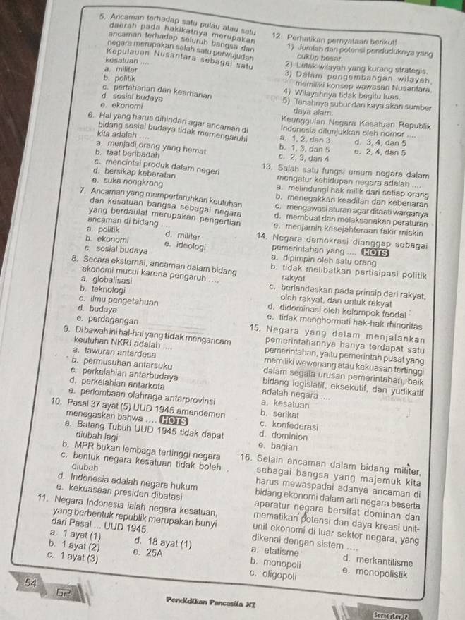 Ancaman terhadap satu pulau atau satu
daerah pada hakikatnya merupakan
12. Perhatikan pernyataan berikut!
ancaman terhadap seluruh bangsa dan
1) Jumiah dan potensi penduduknya yang
negara merupakan salah satu perwujudan cukup besar.
Kepulauan Nusantara sebagai satu
kesatuan 2) Letak wilayah yang kurang strategis.
a. militer 3) Dalam pengembangan wilayah
b. politik memiliki konsep wawasan Nusantara.
c. pertahanan dan keamanan 4) Wilayahnya tidak begitu luas.
d. sosial budaya 5) Tanahnya subur dan kaya akan sumber
e. ekonomi daya alam.
Keunggulan Negara Kesatuan Republik
6. Hal yang harus dihindari agar ancaman d Indonesia ditunjukkan oleh nomor ....
bidang sosial budaya tidak memengaruhi
kita adalah .... a. 1, 2. dan 3 d. 3, 4, dan 5
a. menjadi orang yang hemat b. 1, 3, dan 5 e. 2, 4, dan 5
b. taat beribadah c. 2, 3, dan 4
c. mencintai produk dalam negeri 13. Salah satu fungsi umum negara dalam
d. bersikap kebaratan mengatur kehidupan negara adalah ....
e. suka nongkrong a. melindungi hak milik dari setiap orang
b. menegakkan keadilan dan kebenaran
7. Ancaman yang mempertaruhkan keutuhan c. mengawasi aturan agar ditaati warganya
dan kesatuan bangsa sebagai negara
yang berdaulat merupakan pengertian d. membuat dan melaksanakan peraturan
ancaman di bidang .... e. menjamin kesejahteraan fakir miskin
a. politik d. militer 14. Negara demokrasi dianggap sebagai
e. ideologi
b. ekonomi pemerintahan yang .... HOT
c. sosial budaya a. dipimpin oleh satu orang
8. Secara eksternal, ancaman dalam bidang b. tidak melibatkan partisipasi politik
ekonomi mucul karena pengaruh .... rakyat
a globalisasi c. berlandaskan pada prinsip dari rakyat,
b. teknologi oleh rakyat, dan untuk rakyat
c. ilmu pengetahuan d. didominasi oleh kelompok feoda!
d. budaya e. tidak menghormati hak-hak rhinoritas
e. perdagangan 15. Negara yang dalam menjalankan
keutuhan NKRI adalah ....
9. Di bawah ini hal-hal yang tidak mengancam pemerintahan, yaitu pemerintah pusat yang
pemerintahannya hanya terdapat satu
a. tawuran antardesa memiliki wewenang atau kekuasan tertinggi
b. permusuhan antarsuku dalam segala urusan pemerintahan, baik
c. perkelahian antarbudaya bidang legislatif, eksekutif, dan yudikatif
d. perkelahian antarkota adalah negara ....
e. perlombaan olahraga antarprovinsi b. serikat a. kesatuan
10. Pasal 37 ayat (5) UUD 1945 amendemen c. konfederasi
menegaskan bahwa .... HOTS d. dominion
a. Batang Tubuh UUD 1945 tidak dapat e. bagian
diubah lagi
b. MPR bukan lembaga tertinggi negara 16. Selain ancaman dalam bidang militer,
c. bentuk negara kesatuan tidak boleh . sebagai bangsa yang majemuk kita
diubah harus mewaspadai adanya ancaman di
d. Indonesia adalah negara hukum bidang ekonomi dalam arti negara beserta
e. kekuasaan presiden dibatasi aparatur negara bersifat dominan dan
yang berbentuk republik merupakan bunyi
11. Negara Indonesia ialah negara kesatuan, unit ekonomi di luar sektor negara, yang
mematikan potensi dan daya kreasi unit-
dari Pasal ... UUD 1945. dikenal dengan sistem ....
a. 1 ayat (1) d. 18 ayat (1) a. etatisme d. merkantilisme
b. 1 ayat (2) e. 25A b. monopoli
c. 1 ayat (3) c. oligopoli e. monopolistik
54
overline BC Pendidikan Pancasila XI
Somoster ?