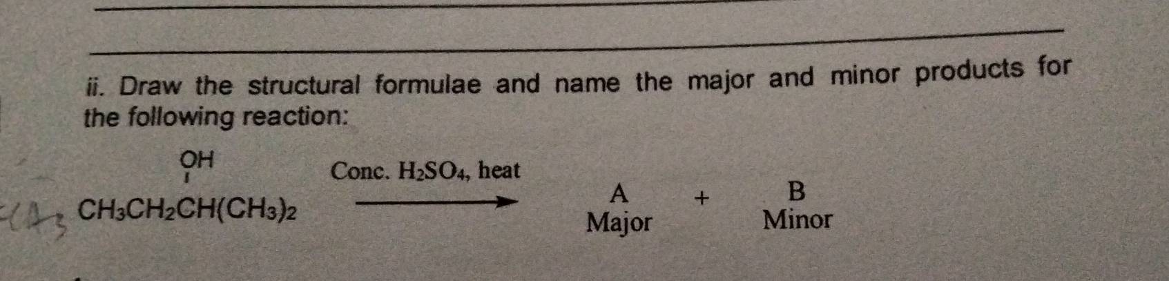 Draw the structural formulae and name the major and minor products for 
the following reaction: 
OH 
Conc. H_2SO_4, , heat
CH_3CH_2CH(CH_3)_2
A + B
Major Minor