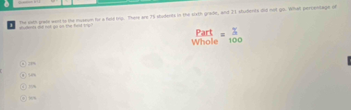 students oid not go on the field trip? The sixth grade went to the museum for a field trip. There are 75 students in the sixth grade, and 21 students did not go. What percentage of
Part
Whole = % /100 
28%
54%
35%
90%