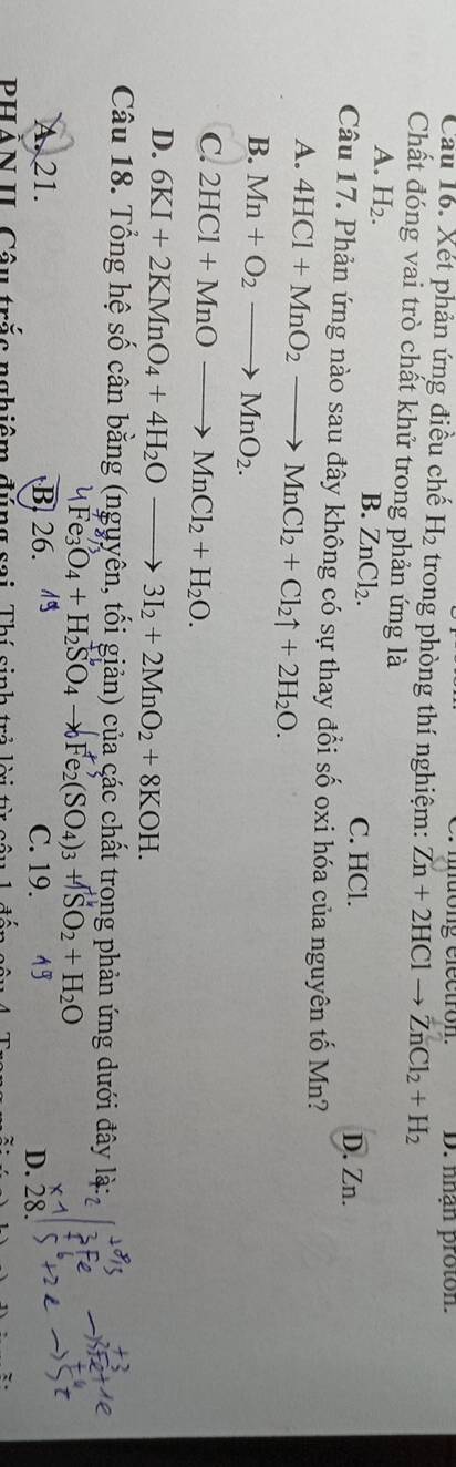 mdong électron.
Câu 16. Xét phản ứng điều chế H_2 trong phòng thí nghiệm: Zn+2HClto ZnCl_2+H_2 D. nhạn proton.
Chất đóng vai trò chất khử trong phản ứng là
A. H_2. B. ZnCl_2.
C. HCl. D. Zn.
Câu 17. Phản ứng nào sau đây không có sự thay đổi số oxi hóa của nguyên tố Mn?
A. 4HCl+MnO_2to MnCl_2+Cl_2uparrow +2H_2O.
B. Mn+O_2to MnO_2.
C. 2HCl+MnOto MnCl_2+H_2O.
D. 6KI+2KMnO_4+4H_2Oto 3I_2+2MnO_2+8KOH.
+3
Câu 18. Tổng hệ số cân bằng (nguyên, tối giản) của các chất trong phản ứng dưới đây x 2
4Fe_3O_4+H_2SO_4to _2Fe_2(SO_4)_3+TSO_2+H_2O
A. 21. B 26. 1 C. 19. 15
D. 28.
PHẢN II. Câu trắc nghiêm đúng sai, Thí sinh trẻ lời