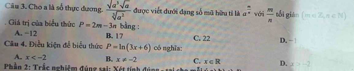 Cho a là số thực dương.  sqrt(a^3)sqrt(a)/sqrt[3](a^2)  được viết dưới dạng số mũ hữu tỉ là a^(frac m)n với  m/n  tối giản (m∈ Z,n∈ N)
Giá trị của biểu thức P=2m-3n bằng :
A. −12 B. 17 C. 22
D. − 1
Câu 4. Điều kiện đề biểu thức P=ln (3x+6) có nghĩa:
A. x
B. x!= -2
C. x∈ R
D. x>-2
Phần 2: Trắc nghiêm đúng sai: Xét tính đúng - sai ch